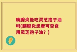胰腺炎能吃灵芝孢子油吗(胰腺炎患者可否食用灵芝孢子油？)