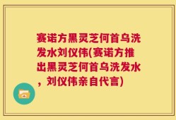 赛诺方黑灵芝何首乌洗发水刘仪伟(赛诺方推出黑灵芝何首乌洗发水，刘仪伟亲自代言)