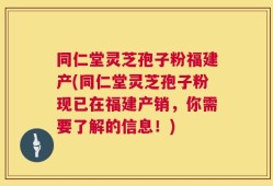同仁堂灵芝孢子粉福建产(同仁堂灵芝孢子粉现已在福建产销，你需要了解的信息！)