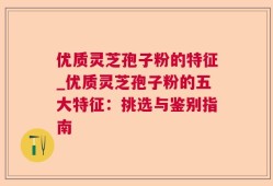 优质灵芝孢子粉的特征_优质灵芝孢子粉的五大特征：挑选与鉴别指南