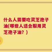 什么人需要吃灵芝孢子油(哪些人适合服用灵芝孢子油？)