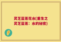 灵芝蓝莲花水(重生之灵芝蓝莲：水的秘密)