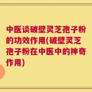 中医谈破壁灵芝孢子粉的功效作用(破壁灵芝孢子粉在中医中的神奇作用)