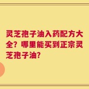 灵芝孢子油入药配方大全？哪里能买到正宗灵芝孢子油？