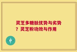 灵芝多糖肽优势与劣势？灵芝粉功效与作用