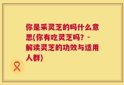 你是采灵芝的吗什么意思(你有吃灵芝吗？-解读灵芝的功效与适用人群)