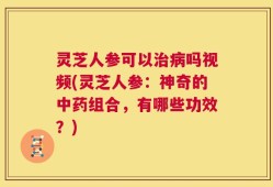 灵芝人参可以治病吗视频(灵芝人参：神奇的中药组合，有哪些功效？)