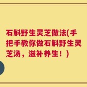 石斛野生灵芝做法(手把手教你做石斛野生灵芝汤，滋补养生！)