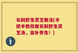 石斛野生灵芝做法(手把手教你做石斛野生灵芝汤，滋补养生！)