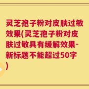 灵芝孢子粉对皮肤过敏效果，灵芝孢子粉对皮肤过敏具有缓解效果