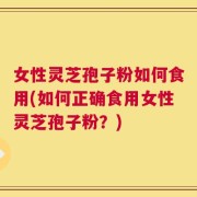 女性灵芝孢子粉如何食用(如何正确食用女性灵芝孢子粉？)