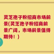 灵芝孢子粉招商市场前景(灵芝孢子粉招商前景广阔，市场前景值得期待！)