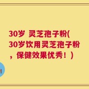 30岁 灵芝孢子粉(30岁饮用灵芝孢子粉，保健效果优秀！)