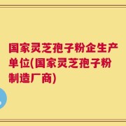国家灵芝孢子粉企生产单位(国家灵芝孢子粉制造厂商)