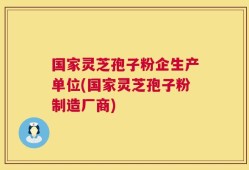 国家灵芝孢子粉企生产单位(国家灵芝孢子粉制造厂商)