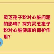 灵芝孢子粉对心脏问题的影响？探究灵芝孢子粉对心脏健康的保护作用？