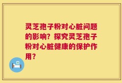 灵芝孢子粉对心脏问题的影响？探究灵芝孢子粉对心脏健康的保护作用？