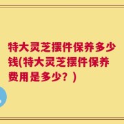 特大灵芝摆件保养多少钱(特大灵芝摆件保养费用是多少？)