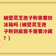 破壁灵芝孢子粉需要放冰箱吗 (破壁灵芝孢子粉到底需不需要冷藏？)