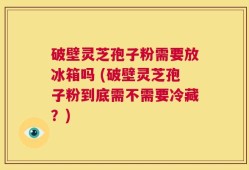 破壁灵芝孢子粉需要放冰箱吗 (破壁灵芝孢子粉到底需不需要冷藏？)