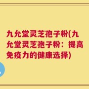 九允堂灵芝孢子粉(九允堂灵芝孢子粉：提高免疫力的健康选择)