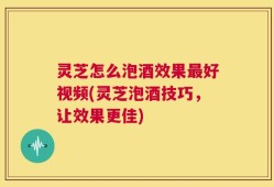 灵芝怎么泡酒效果最好视频(灵芝泡酒技巧，让效果更佳)