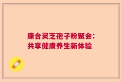 康合灵芝孢子粉聚会：共享健康养生新体验