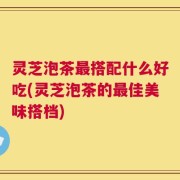 灵芝泡茶最搭配什么好吃(灵芝泡茶的最佳美味搭档)