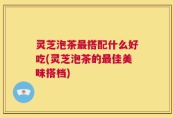 灵芝泡茶最搭配什么好吃(灵芝泡茶的最佳美味搭档)