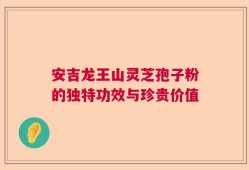 安吉龙王山灵芝孢子粉的独特功效与珍贵价值