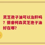 灵芝孢子油可以治肝吗？德睿柯森灵芝孢子油好在哪？