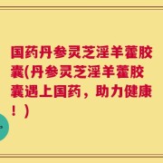 国药丹参灵芝淫羊藿胶囊(丹参灵芝淫羊藿胶囊遇上国药，助力健康！)
