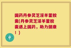 国药丹参灵芝淫羊藿胶囊(丹参灵芝淫羊藿胶囊遇上国药，助力健康！)