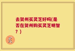 去贺州买灵芝好吗(是否在贺州购买灵芝明智？)