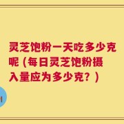 灵芝饱粉一天吃多少克呢 (每日灵芝饱粉摄入量应为多少克？)