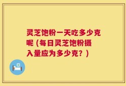 灵芝饱粉一天吃多少克呢 (每日灵芝饱粉摄入量应为多少克？)