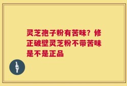 灵芝孢子粉有苦味？修正破壁灵芝粉不带苦味是不是正品