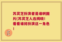 苏灵芝扮演者是谁啊图片(苏灵芝人选揭晓！看看谁将扮演这一角色！