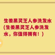 生姜黑灵芝人参洗发水(生姜黑灵芝人参洗发水，你值得拥有！)