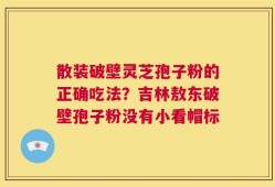 散装破壁灵芝孢子粉的正确吃法？吉林敖东破壁孢子粉没有小看帽标