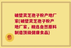 破壁灵芝孢子粉产地厂家(破壁灵芝孢子粉产地厂家，精选自然原料制造顶级健康食品)