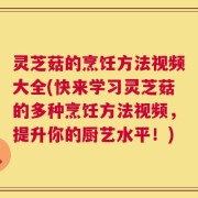 灵芝菇的烹饪方法视频大全(快来学习灵芝菇的多种烹饪方法视频，提升你的厨艺水平！)