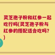 灵芝孢子粉和红参一起吃行吗(灵芝孢子粉与红参的搭配适合吃吗？)