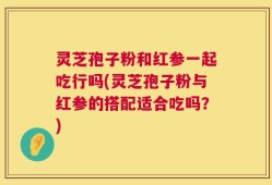 灵芝孢子粉和红参一起吃行吗(灵芝孢子粉与红参的搭配适合吃吗？)