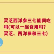 灵芝西洋参三七能同吃吗(可以一起食用吗？灵芝、西洋参和三七)