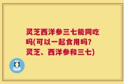 灵芝西洋参三七能同吃吗(可以一起食用吗？灵芝、西洋参和三七)