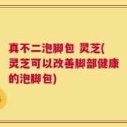 真不二泡脚包 灵芝(灵芝可以改善脚部健康的泡脚包)