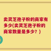 卖灵芝孢子粉的商家有多少(卖灵芝孢子粉的商家数量是多少？)