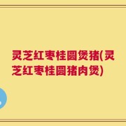 灵芝红枣桂圆煲猪(灵芝红枣桂圆猪肉煲)