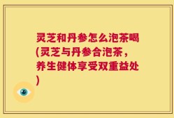 灵芝和丹参怎么泡茶喝(灵芝与丹参合泡茶，养生健体享受双重益处)